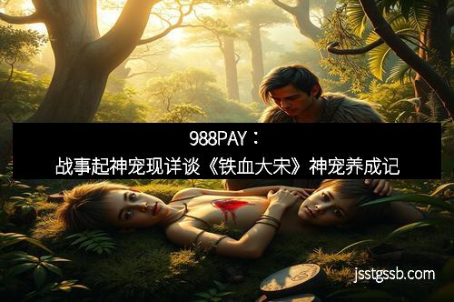 988PAY:战事起神宠现详谈《铁血大宋》神宠养成记